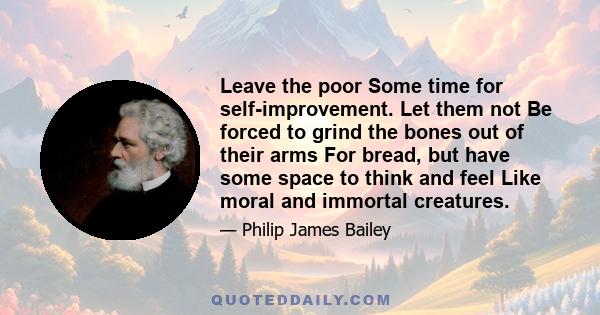 Leave the poor Some time for self-improvement. Let them not Be forced to grind the bones out of their arms For bread, but have some space to think and feel Like moral and immortal creatures.