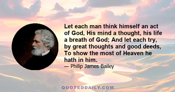 Let each man think himself an act of God, His mind a thought, his life a breath of God; And let each try, by great thoughts and good deeds, To show the most of Heaven he hath in him.