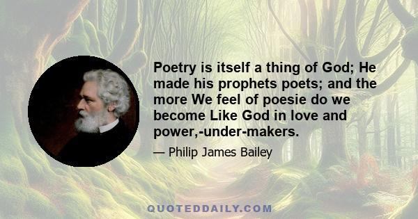 Poetry is itself a thing of God; He made his prophets poets; and the more We feel of poesie do we become Like God in love and power,-under-makers.