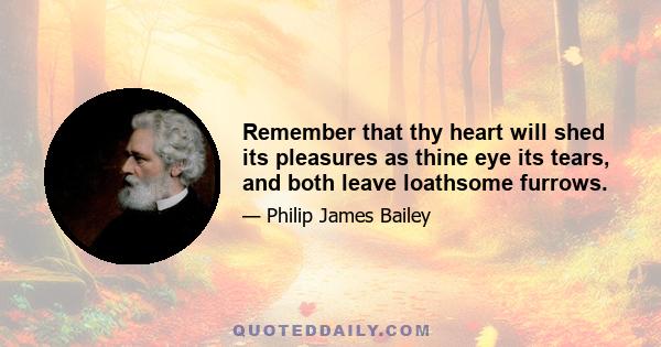 Remember that thy heart will shed its pleasures as thine eye its tears, and both leave loathsome furrows.