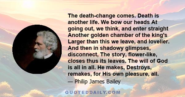 The death-change comes. Death is another life. We bow our heads At going out, we think, and enter straight Another golden chamber of the king's Larger than this we leave, and lovelier. And then in shadowy glimpses,