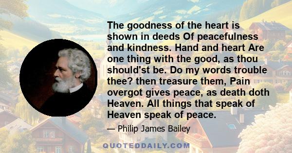 The goodness of the heart is shown in deeds Of peacefulness and kindness. Hand and heart Are one thing with the good, as thou should'st be. Do my words trouble thee? then treasure them, Pain overgot gives peace, as