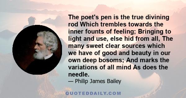 The poet's pen is the true divining rod Which trembles towards the inner founts of feeling; Bringing to light and use, else hid from all, The many sweet clear sources which we have of good and beauty in our own deep