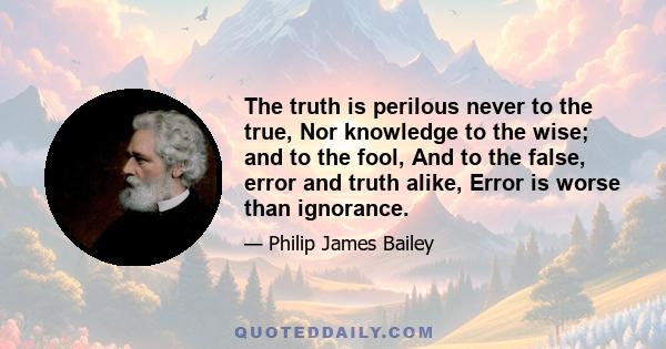 The truth is perilous never to the true, Nor knowledge to the wise; and to the fool, And to the false, error and truth alike, Error is worse than ignorance.