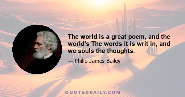 The world is a great poem, and the world's The words it is writ in, and we souls the thoughts.