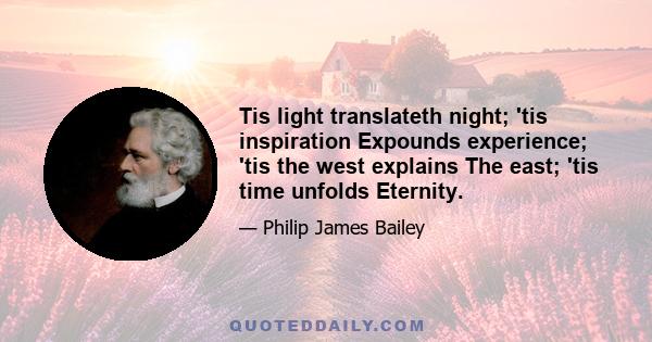 Tis light translateth night; 'tis inspiration Expounds experience; 'tis the west explains The east; 'tis time unfolds Eternity.