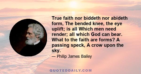 True faith nor biddeth nor abideth form, The bended knee, the eye uplift; is all Which men need render; all which God can bear. What to the faith are forms? A passing speck, A crow upon the sky.