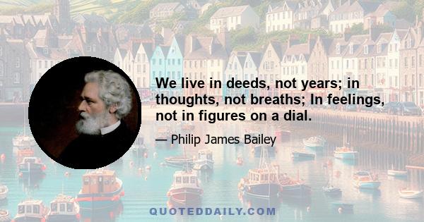 We live in deeds, not years; in thoughts, not breaths; In feelings, not in figures on a dial.