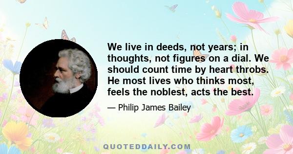 We live in deeds, not years; in thoughts, not figures on a dial. We should count time by heart throbs. He most lives who thinks most, feels the noblest, acts the best.