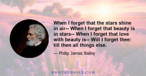 When I forget that the stars shine in air-- When I forget that beauty is in stars-- When I forget that love with beauty is-- Will I forget thee: till then all things else.