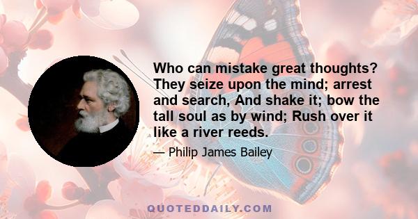 Who can mistake great thoughts? They seize upon the mind; arrest and search, And shake it; bow the tall soul as by wind; Rush over it like a river reeds.