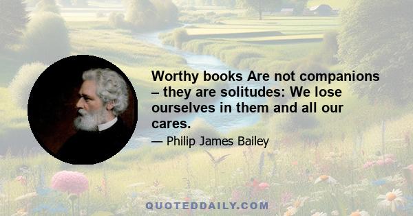 Worthy books Are not companions – they are solitudes: We lose ourselves in them and all our cares.