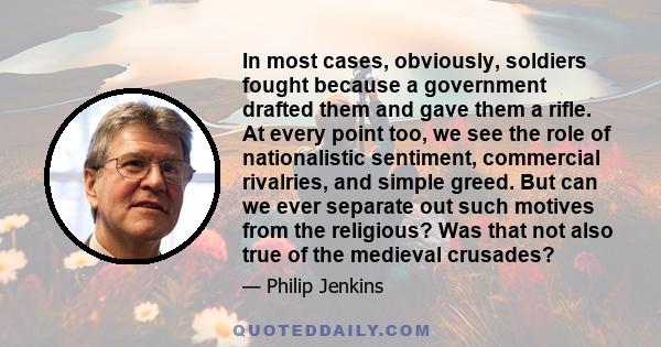 In most cases, obviously, soldiers fought because a government drafted them and gave them a rifle. At every point too, we see the role of nationalistic sentiment, commercial rivalries, and simple greed. But can we ever