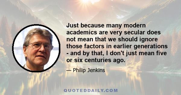 Just because many modern academics are very secular does not mean that we should ignore those factors in earlier generations - and by that, I don't just mean five or six centuries ago.