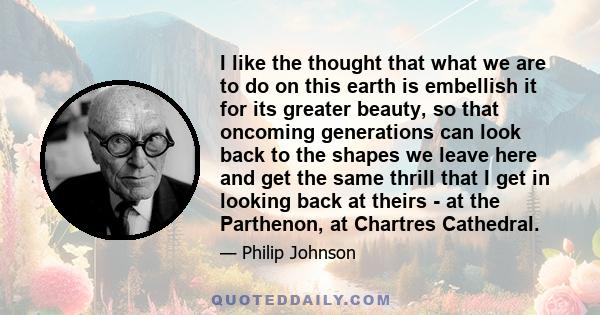 I like the thought that what we are to do on this earth is embellish it for its greater beauty, so that oncoming generations can look back to the shapes we leave here and get the same thrill that I get in looking back