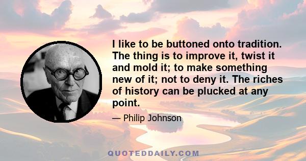 I like to be buttoned onto tradition. The thing is to improve it, twist it and mold it; to make something new of it; not to deny it. The riches of history can be plucked at any point.