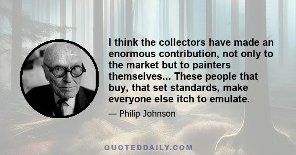 I think the collectors have made an enormous contribution, not only to the market but to painters themselves... These people that buy, that set standards, make everyone else itch to emulate.