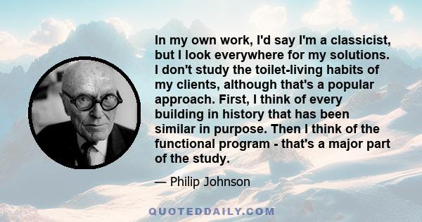 In my own work, I'd say I'm a classicist, but I look everywhere for my solutions. I don't study the toilet-living habits of my clients, although that's a popular approach. First, I think of every building in history