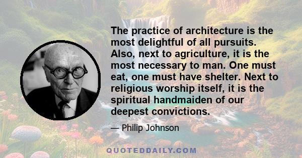 The practice of architecture is the most delightful of all pursuits. Also, next to agriculture, it is the most necessary to man. One must eat, one must have shelter. Next to religious worship itself, it is the spiritual 