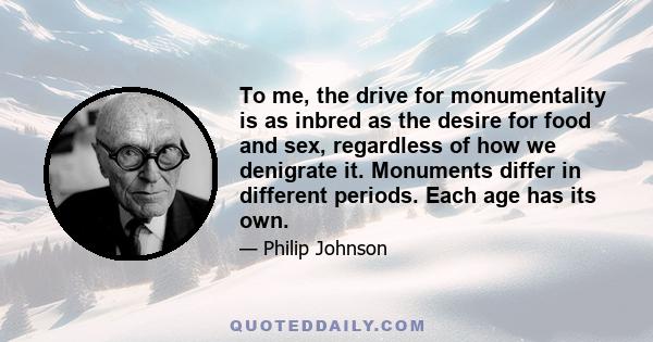 To me, the drive for monumentality is as inbred as the desire for food and sex, regardless of how we denigrate it. Monuments differ in different periods. Each age has its own.