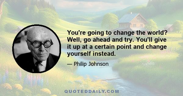 You're going to change the world? Well, go ahead and try. You'll give it up at a certain point and change yourself instead.