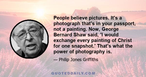 People believe pictures. It's a photograph that's in your passport, not a painting. Now, George Bernard Shaw said, 'I would exchange every painting of Christ for one snapshot.' That's what the power of photography is.