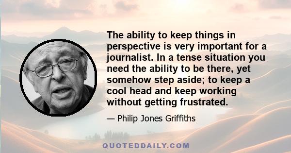 The ability to keep things in perspective is very important for a journalist. In a tense situation you need the ability to be there, yet somehow step aside; to keep a cool head and keep working without getting