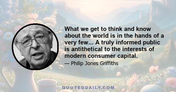 What we get to think and know about the world is in the hands of a very few... A truly informed public is antithetical to the interests of modern consumer capital.