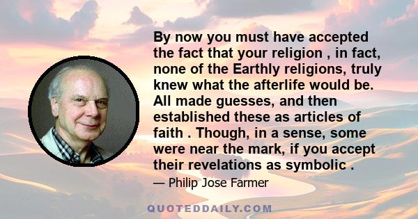 By now you must have accepted the fact that your religion , in fact, none of the Earthly religions, truly knew what the afterlife would be. All made guesses, and then established these as articles of faith . Though, in