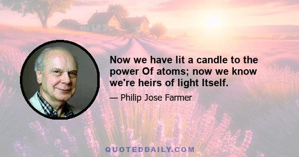 Now we have lit a candle to the power Of atoms; now we know we're heirs of light Itself.