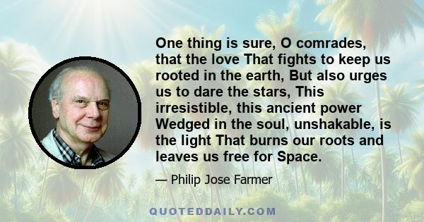 One thing is sure, O comrades, that the love That fights to keep us rooted in the earth, But also urges us to dare the stars, This irresistible, this ancient power Wedged in the soul, unshakable, is the light That burns 