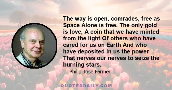 The way is open, comrades, free as Space Alone is free. The only gold is love, A coin that we have minted from the light Of others who have cared for us on Earth And who have deposited in us the power That nerves our