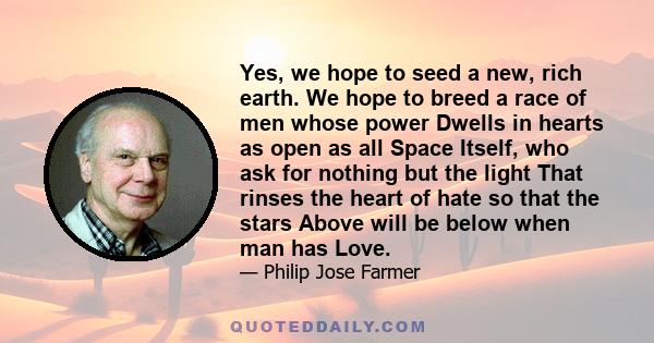 Yes, we hope to seed a new, rich earth. We hope to breed a race of men whose power Dwells in hearts as open as all Space Itself, who ask for nothing but the light That rinses the heart of hate so that the stars Above