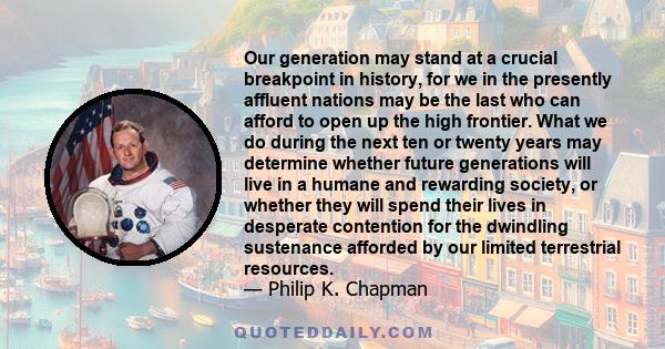 Our generation may stand at a crucial breakpoint in history, for we in the presently affluent nations may be the last who can afford to open up the high frontier. What we do during the next ten or twenty years may