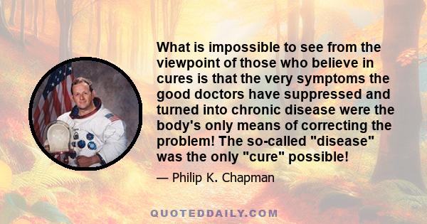 What is impossible to see from the viewpoint of those who believe in cures is that the very symptoms the good doctors have suppressed and turned into chronic disease were the body's only means of correcting the problem! 