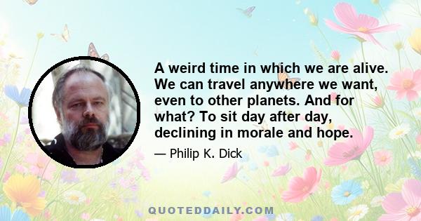 A weird time in which we are alive. We can travel anywhere we want, even to other planets. And for what? To sit day after day, declining in morale and hope.