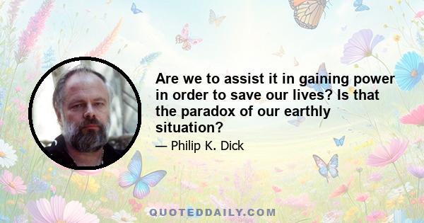 Are we to assist it in gaining power in order to save our lives? Is that the paradox of our earthly situation?