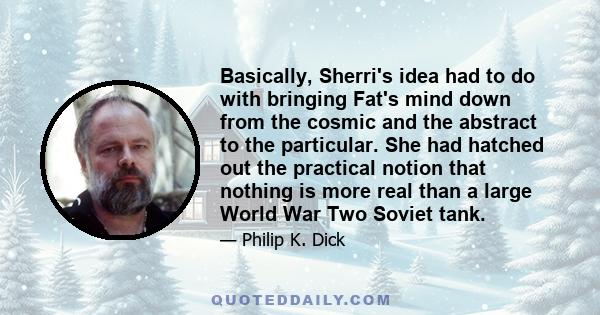 Basically, Sherri's idea had to do with bringing Fat's mind down from the cosmic and the abstract to the particular. She had hatched out the practical notion that nothing is more real than a large World War Two Soviet