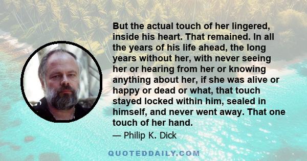 But the actual touch of her lingered, inside his heart. That remained. In all the years of his life ahead, the long years without her, with never seeing her or hearing from her or knowing anything about her, if she was