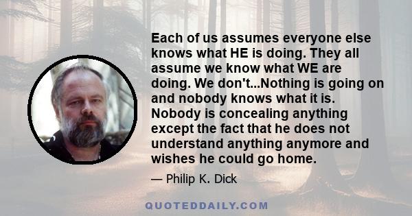 Each of us assumes everyone else knows what HE is doing. They all assume we know what WE are doing. We don't...Nothing is going on and nobody knows what it is. Nobody is concealing anything except the fact that he does