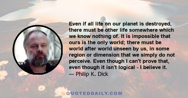 Even if all life on our planet is destroyed, there must be other life somewhere which we know nothing of. It is impossible that ours is the only world; there must be world after world unseen by us, in some region or