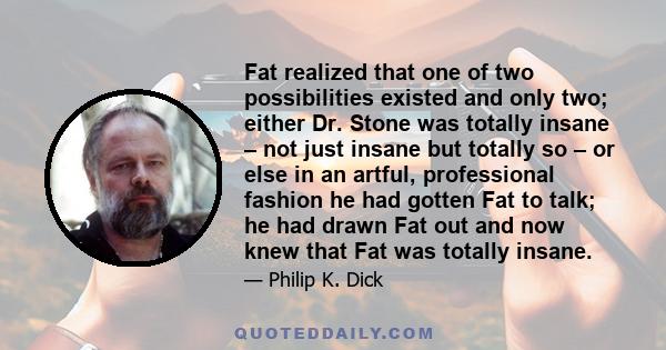 Fat realized that one of two possibilities existed and only two; either Dr. Stone was totally insane – not just insane but totally so – or else in an artful, professional fashion he had gotten Fat to talk; he had drawn