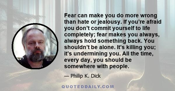 Fear can make you do more wrong than hate or jealousy. If you’re afraid you don’t commit yourself to life completely; fear makes you always, always hold something back. You shouldn’t be alone. It’s killing you; it’s