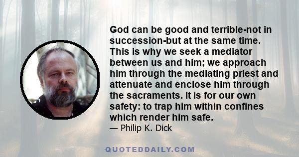 God can be good and terrible-not in succession-but at the same time. This is why we seek a mediator between us and him; we approach him through the mediating priest and attenuate and enclose him through the sacraments.