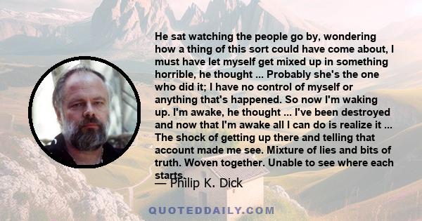 He sat watching the people go by, wondering how a thing of this sort could have come about, I must have let myself get mixed up in something horrible, he thought ... Probably she's the one who did it; I have no control