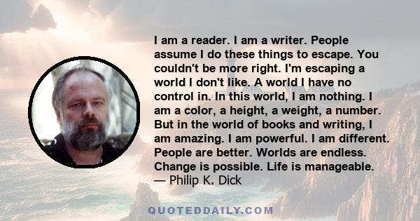 I am a reader. I am a writer. People assume I do these things to escape. You couldn't be more right. I'm escaping a world I don't like. A world I have no control in. In this world, I am nothing. I am a color, a height,