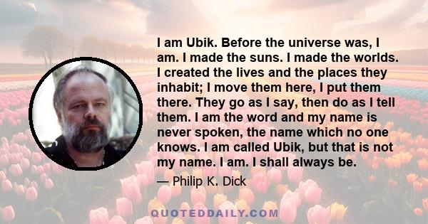 I am Ubik. Before the universe was, I am. I made the suns. I made the worlds. I created the lives and the places they inhabit; I move them here, I put them there. They go as I say, then do as I tell them. I am the word