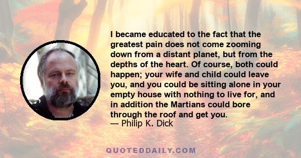 I became educated to the fact that the greatest pain does not come zooming down from a distant planet, but from the depths of the heart. Of course, both could happen; your wife and child could leave you, and you could