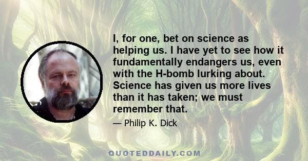 I, for one, bet on science as helping us. I have yet to see how it fundamentally endangers us, even with the H-bomb lurking about. Science has given us more lives than it has taken; we must remember that.