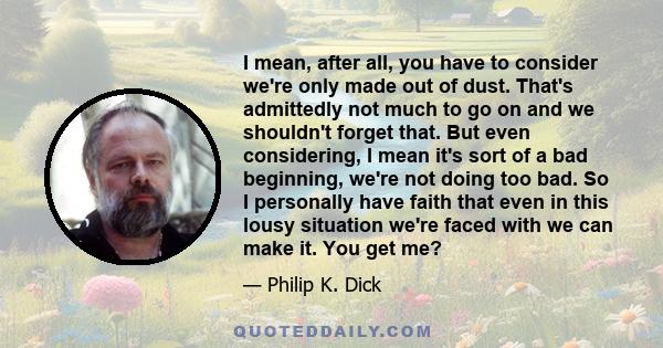 I mean, after all, you have to consider we're only made out of dust. That's admittedly not much to go on and we shouldn't forget that. But even considering, I mean it's sort of a bad beginning, we're not doing too bad.